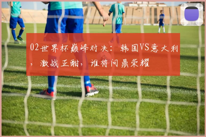 02世界杯巅峰对决：韩国VS意大利，激战正酣，谁将问鼎荣耀
