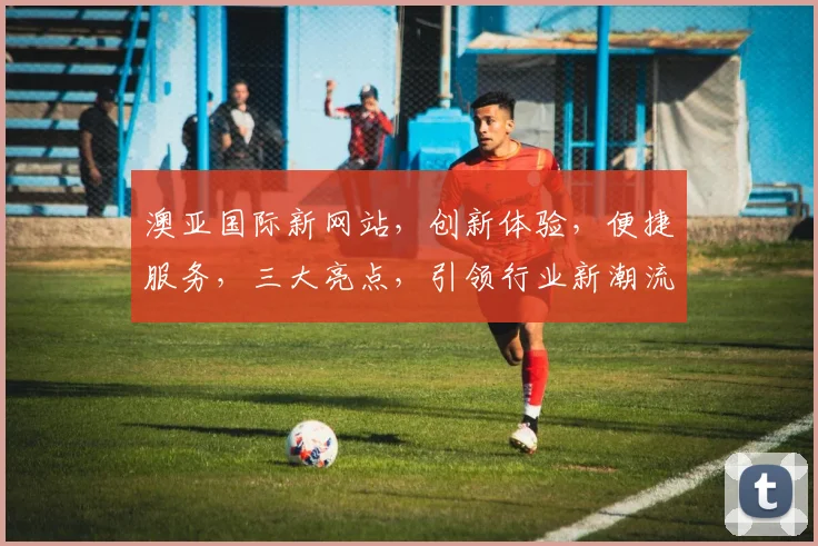 澳亚国际新网站，创新体验，便捷服务，三大亮点，引领行业新潮流，值得一看