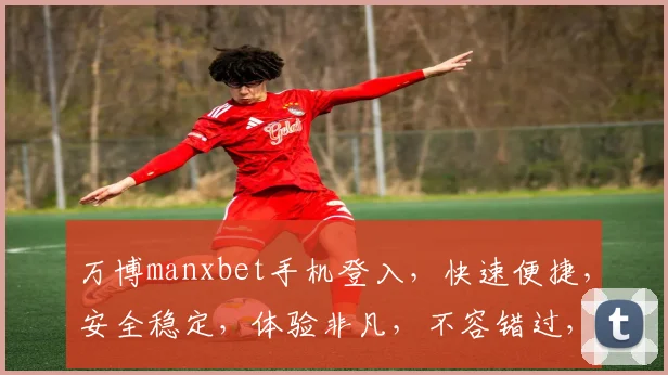 万博manxbet手机登入，快速便捷，安全稳定，体验非凡，不容错过，轻松畅玩