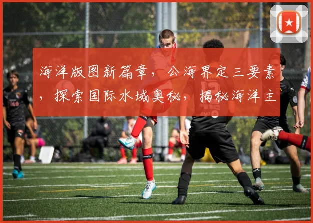 海洋版图新篇章，公海界定三要素，探索国际水域奥秘，揭秘海洋主权之谜