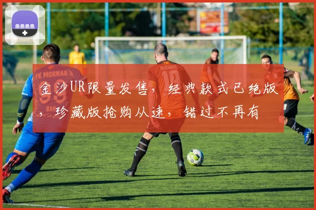 金沙UR限量发售，经典款式已绝版，珍藏版抢购从速，错过不再有